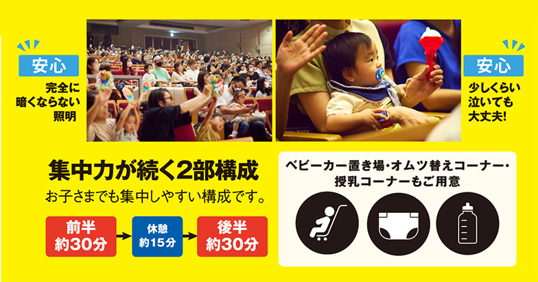 安心 完全に暗くならない照明 少しくらい泣いても大丈夫!|集中力が続く2部構成 お子さまでも集中しやすい構成です。前半約30分→休憩約15分→後半約30分|ベビーカー置き場・オムツ替えコーナー・授乳コーナーもご用意