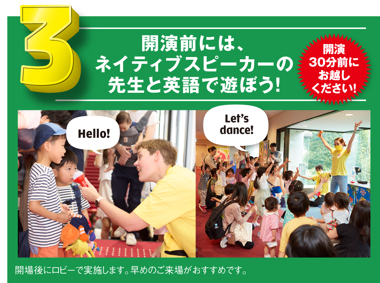 開演前には、ネイティブスピーカーの先生と英語で遊ぼう!開演30分前にお越しください!開場後にロビーで実施します。早めのご来場がおすすめです。