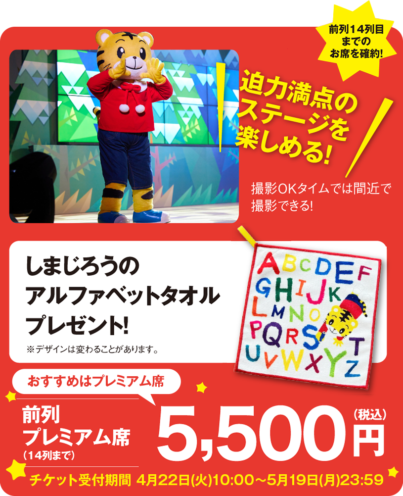 おすすめはプレミアム席(撮影OKタイムでは間近で撮影できる!)|迫力満点のステージを楽しめる!前列14列目までのお席を確約!前列プレミアム席(14列まで)5,500円(税込)|しまじろうのアルファベットタオル プレゼント!※デザインは変わることがあります。チケット受付期間 4月22日(火)10:00〜5月19日(月)23:59