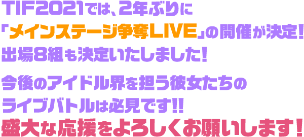 TIF2021では、2年ぶりに「メインステージ争奪LIVE」の開催が決定!出場8組も決定いたしました!今後のアイドル界を担う彼女たちのライブバトルは必見です!!盛大な応援をよろしくお願いします!