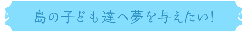 島の子ども達へ夢を与えたい!