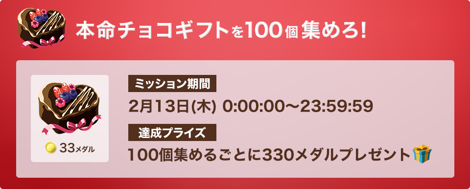 本命チョコギフトを100個集めろ!ミッション期間:2月13日(木)0:00:00 - 23:59:59 達成プライズ:100個集めるごとに330メダル
