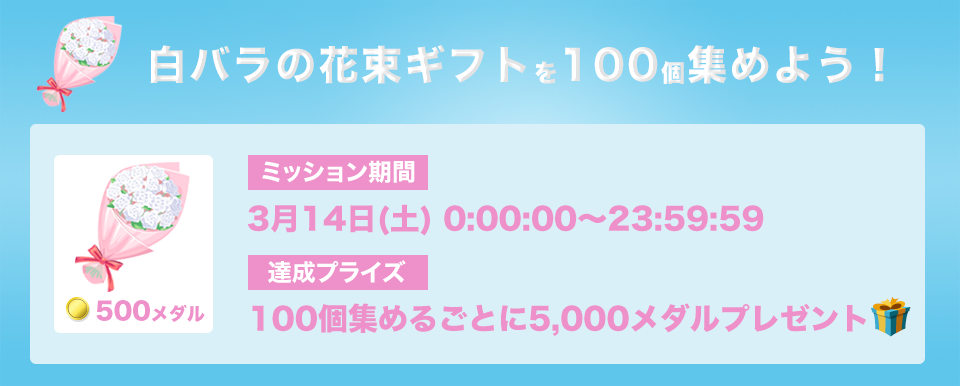 白バラの花束ギフトを100個集めろ!ミッション期間:3月14日(土) 0:00:00 - 23:59:59 達成プライズ:100個集めるごとに5,000メダル