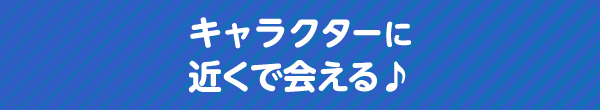 キャラクターに近くで会える♪