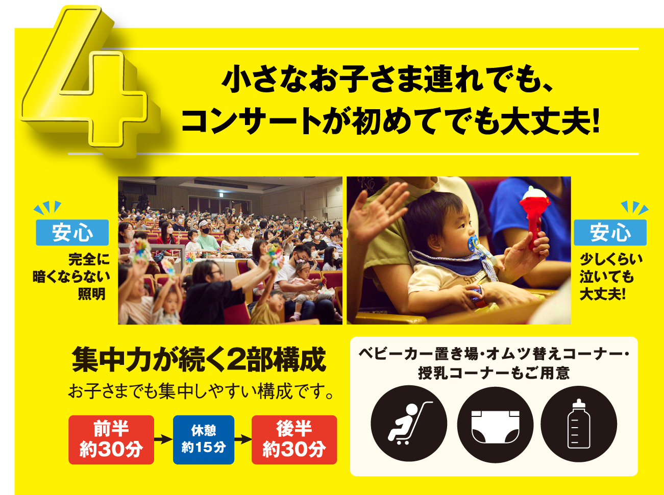 小さなお子さま連れでも、コンサートが初めてでも大丈夫！[安心]安全に暗くならない証明 [安心]少しくらい泣いても大丈夫！集中力が続く2部構成 お子さまでも集中しやすい構成です。前半 約30分→休憩 約15分→後半 約30分 ベビーカー置き場・オムツ替えコーナー・授乳コーナーもご用意