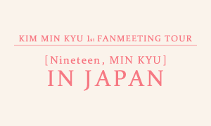 KIM MIN KYU 1st FANMEETING TOUR [Nineteen, MIN KYU] IN JAPAN