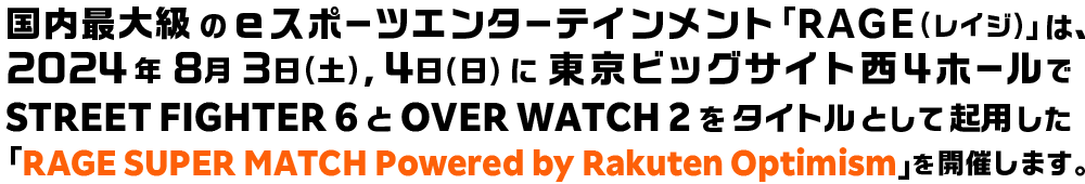 国内最⼤級のeスポーツエンターテインメント「RAGE(レイジ)」は、2024年8月3日(土),4日(日)に東京ビッグサイト西4ホールでSTREET FIGHTER 6とOVER WATCH 2をタイトルとして起用した「RAGE SUPER MATCH Powered by RakutenOPTIMISM」を開催します。